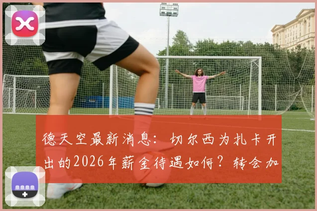 德天空最新消息：切尔西为扎卡开出的2026年薪金待遇如何？转会加盟难点及对英超格局影响分析