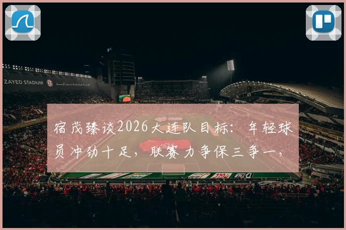 宿茂臻谈2026大连队目标：年轻球员冲劲十足，联赛力争保三争一，球迷需知这三大关键