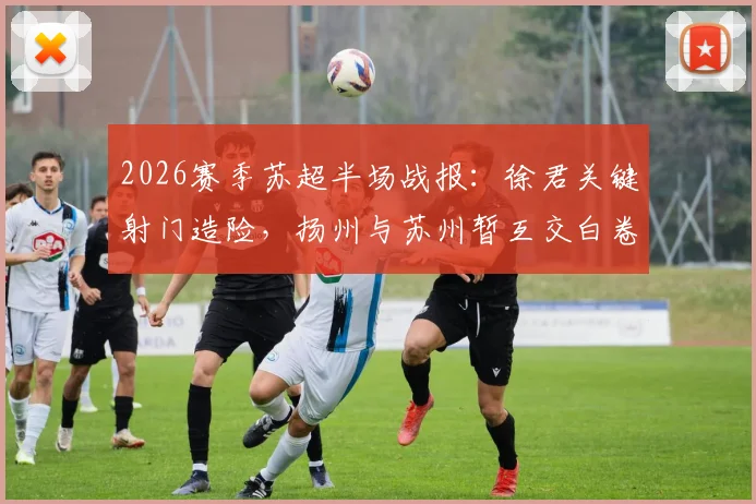 2026赛季苏超半场战报:徐君关键射门造险,扬州与苏州暂互交白卷0-0