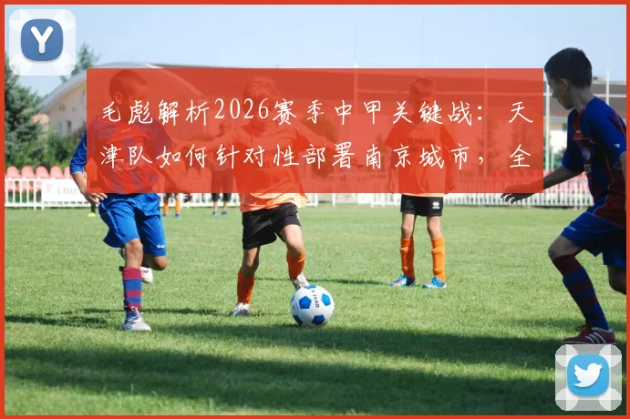 毛彪解析2026赛季中甲关键战：天津队如何针对性部署南京城市，全力为球迷奉献胜利与快乐