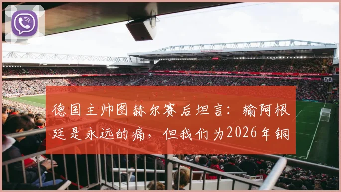 德国主帅图赫尔赛后坦言:输阿根廷是永远的痛,但我们为2026年铜牌骄傲