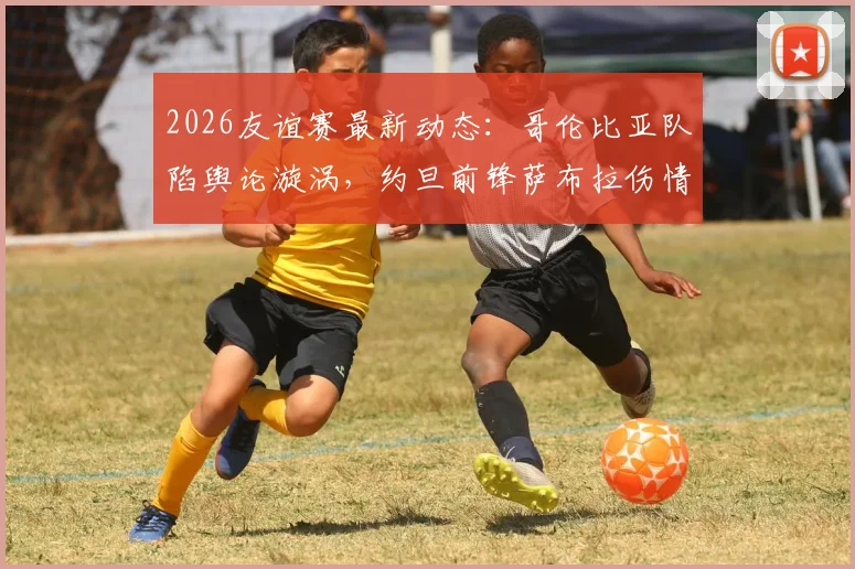 2026友谊赛最新动态：哥伦比亚队陷舆论漩涡，约旦前锋萨布拉伤情详解与赛事前瞻