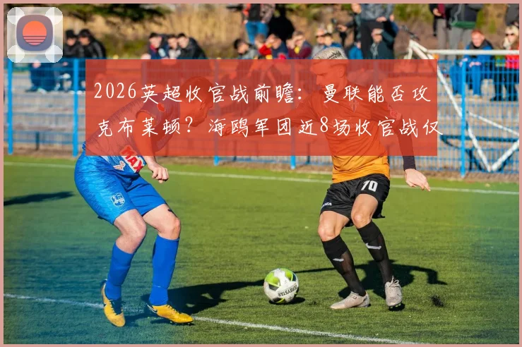 2026英超收官战前瞻:曼联能否攻克布莱顿?海鸥军团近8场收官战仅取1胜