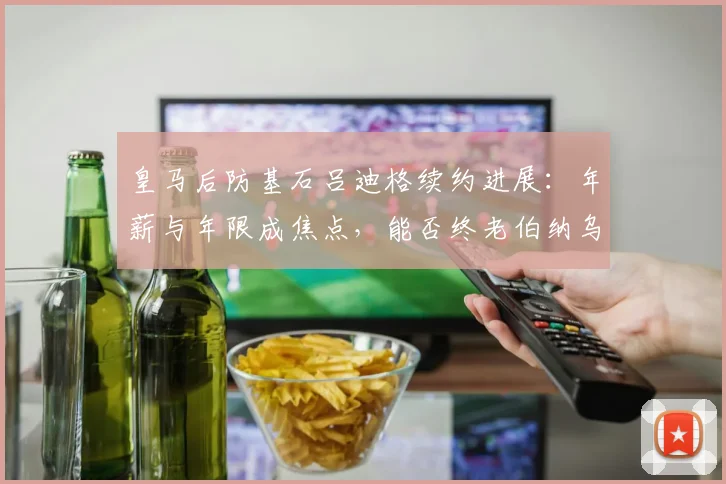 皇马后防基石吕迪格续约进展：年薪与年限成焦点，能否终老伯纳乌至2026？