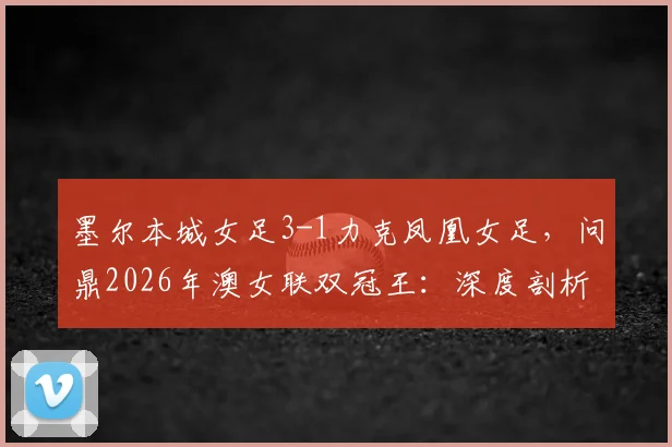 墨尔本城女足3-1力克凤凰女足,问鼎2026年澳女联双冠王:深度剖析比赛进程与冠军阵容
