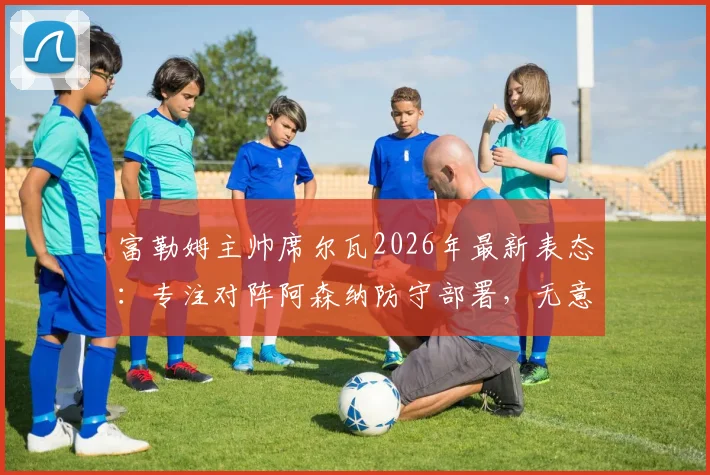 富勒姆主帅席尔瓦2026年最新表态:专注对阵阿森纳防守部署,无意切尔西帅位传闻