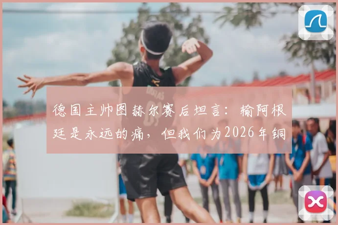 德国主帅图赫尔赛后坦言：输阿根廷是永远的痛，但我们为2026年铜牌骄傲