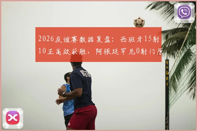 2026友谊赛数据复盘:西班牙15射10正高效获胜,阿根廷罕见0射门原因解析