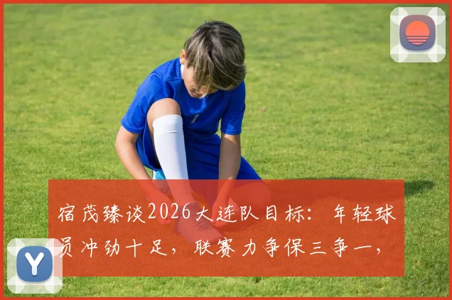 宿茂臻谈2026大连队目标:年轻球员冲劲十足,联赛力争保三争一,球迷需知这三大关键