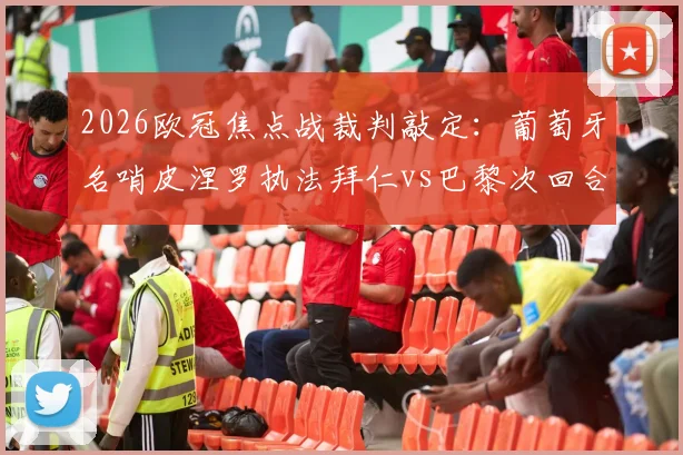 2026欧冠焦点战裁判敲定：葡萄牙名哨皮涅罗执法拜仁vs巴黎次回合，过往执法记录与关键判罚解读