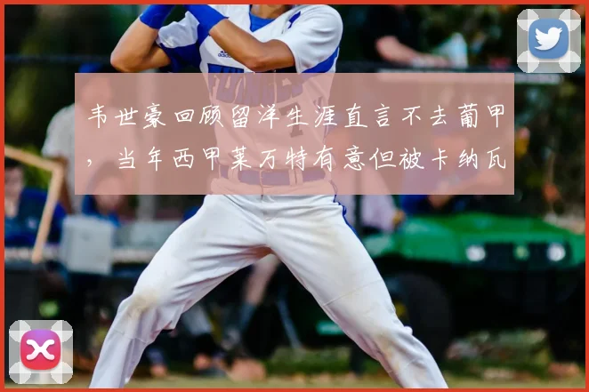 韦世豪回顾留洋生涯直言不去葡甲，当年西甲莱万特有意但被卡纳瓦罗劝阻，背后原因揭秘