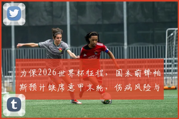 为保2026世界杯征程，国米前锋帕斯预计缺席意甲末轮，伤病风险与长远规划引热议