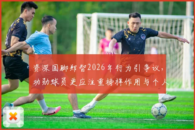 资深国脚郑智2026年行为引争议，功勋球员更应注重榜样作用与个人反省