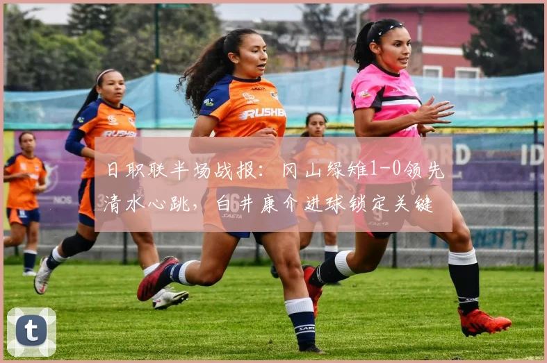 日职联半场战报：冈山绿雉1-0领先清水心跳，白井康介进球锁定关键优势（附赛后数据分析）