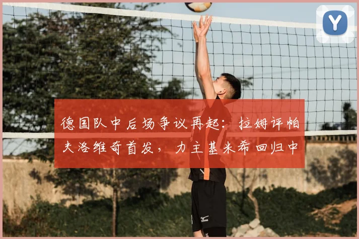 德国队中后场争议再起:拉姆评帕夫洛维奇首发,力主基米希回归中场利弊全解析