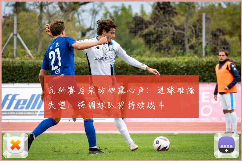 瓦科赛后采访袒露心声：进球难掩失望，强调球队将持续战斗