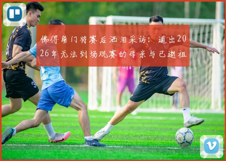 佛得角门将赛后洒泪采访:道出2026年无法到场观赛的母亲与已逝祖父母的思念