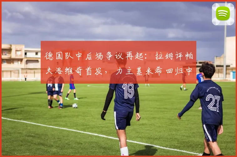 德国队中后场争议再起：拉姆评帕夫洛维奇首发，力主基米希回归中场利弊全解析