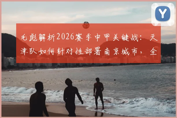 毛彪解析2026赛季中甲关键战:天津队如何针对性部署南京城市,全力为球迷奉献胜利与快乐