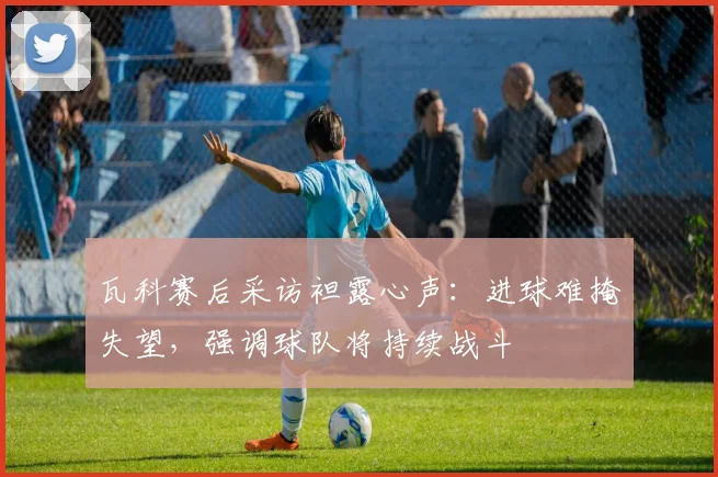 瓦科赛后采访袒露心声:进球难掩失望,强调球队将持续战斗
