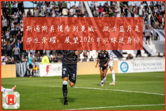 斯通斯真情告别曼城:效力蓝月是毕生荣耀,展望2026年以球迷身份重返伊蒂哈德球场
