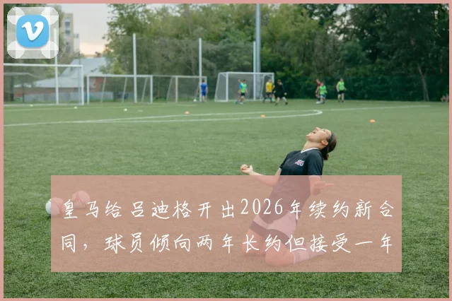 皇马给吕迪格开出2026年续约新合同,球员倾向两年长约但接受一年短约,薪资与年限详情解析