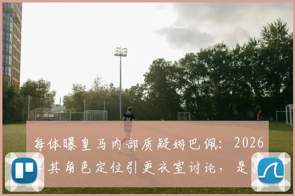 每体曝皇马内部质疑姆巴佩:2026年其角色定位引更衣室讨论,是否真适合球队体系?