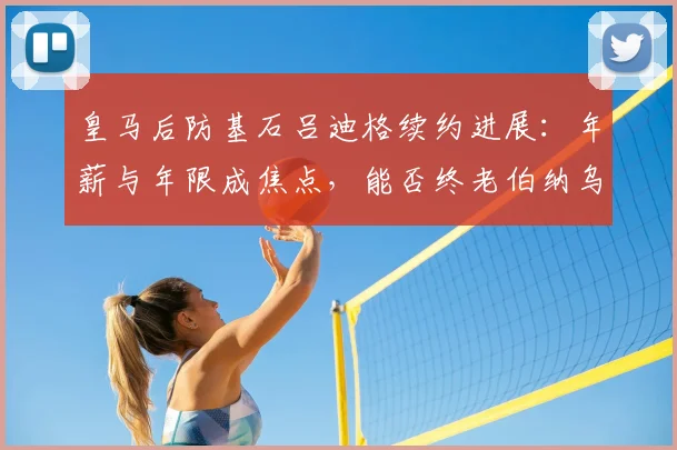 皇马后防基石吕迪格续约进展:年薪与年限成焦点,能否终老伯纳乌至2026?