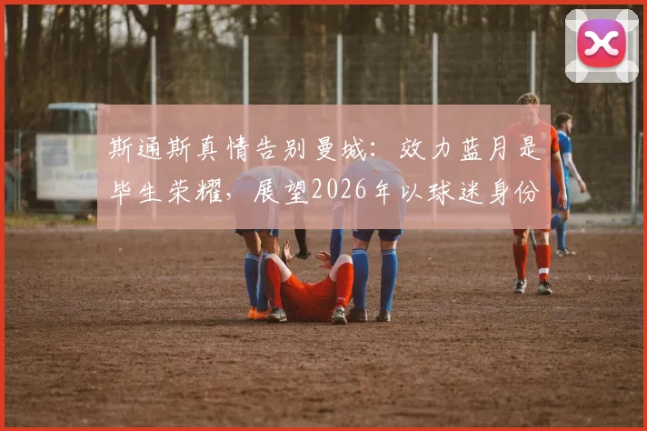 斯通斯真情告别曼城：效力蓝月是毕生荣耀，展望2026年以球迷身份重返伊蒂哈德球场